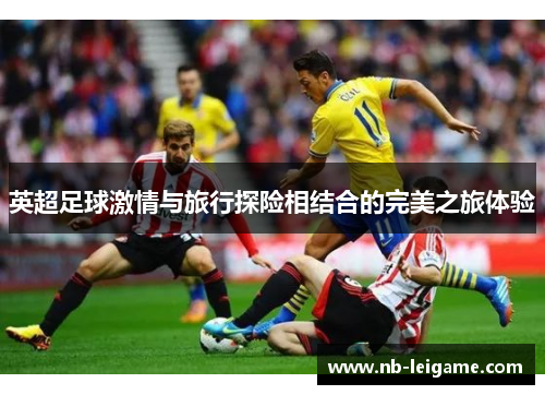 英超足球激情与旅行探险相结合的完美之旅体验