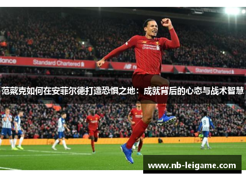 范戴克如何在安菲尔德打造恐惧之地:成就背后的心态与战术智慧 范戴克如何在安菲尔德打造恐惧之地:成就背后的心态与战术智慧