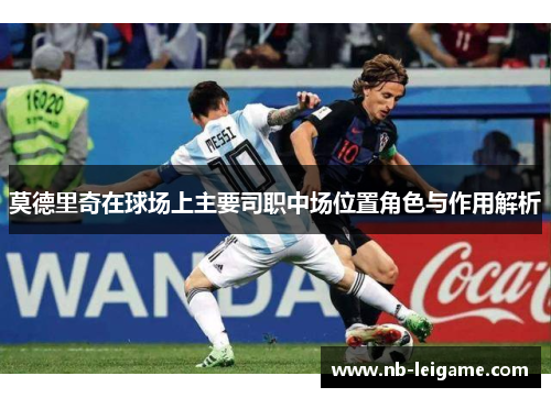 莫德里奇在球场上主要司职中场位置角色与作用解析