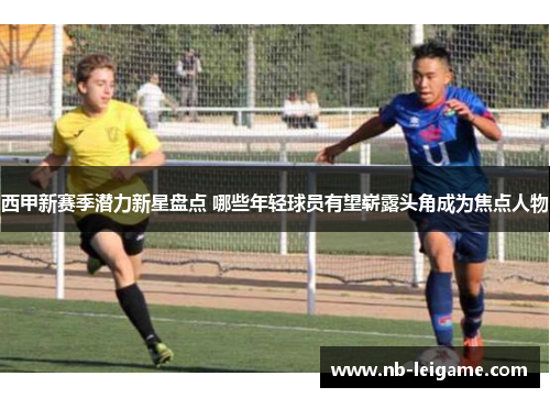 西甲新赛季潜力新星盘点 哪些年轻球员有望崭露头角成为焦点人物