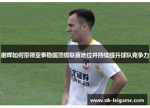 谢晖如何带领亚泰稳固顶级联赛地位并持续提升球队竞争力