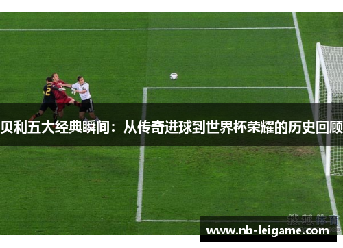 贝利五大经典瞬间:从传奇进球到世界杯荣耀的历史回顾 贝利五大经典瞬间:从传奇进球到世界杯荣耀的历史回顾