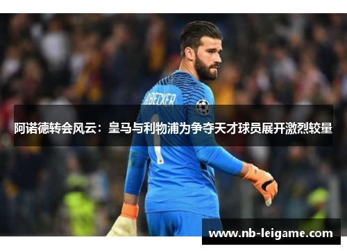 阿诺德转会风云：皇马与利物浦为争夺天才球员展开激烈较量