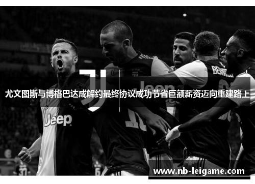 尤文图斯与博格巴达成解约最终协议成功节省巨额薪资迈向重建路上 尤文图斯与博格巴达成解约最终协议成功节省巨额薪资迈向重建路上