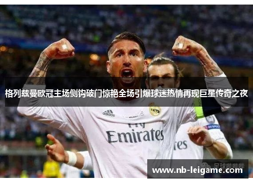 格列兹曼欧冠主场侧钩破门惊艳全场引爆球迷热情再现巨星传奇之夜