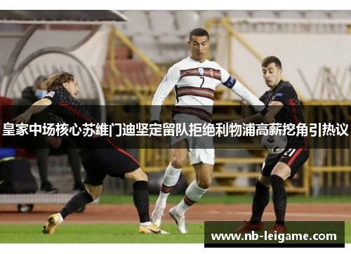 皇家中场核心苏维门迪坚定留队拒绝利物浦高薪挖角引热议