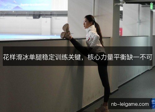 花样滑冰单腿稳定训练关键，核心力量平衡缺一不可