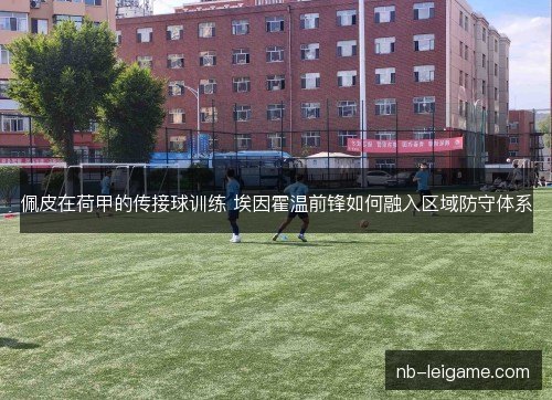佩皮在荷甲的传接球训练 埃因霍温前锋如何融入区域防守体系 佩皮在荷甲的传接球训练 埃因霍温前锋如何融入区域防守体系